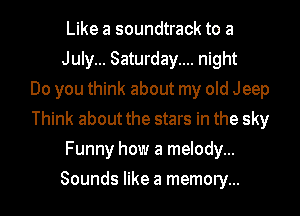 Like a soundtrack to a
July... Saturday.... night
Do you think about my old Jeep
Think about the stars in the sky
Funny how a melody...
Sounds like a memory...