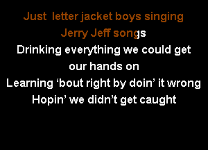 Just letterjacket boys singing
Jerry Jeff songs
Drinking everything we could get
our hands on
Learning bout right by doin, it wrong
Hopin! we didn t get caught