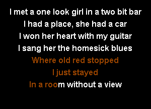 I met a one look girl in a two bit bar
I had a place, she had a car
I won her heart with my guitar
I sang her the homesick blues
Where old red stopped
ljust stayed
In a room without a view