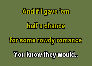 And if I gave 'em

half a chance

for some rowdy romance

You know they would..