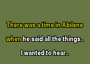 There was a time in Abilene

when he said all the things..

Iwanted to hear..