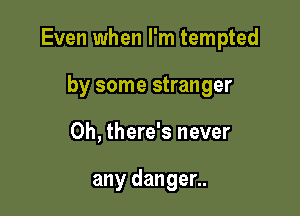 Even when I'm tempted

by some stranger
0h, there's never

any danger..