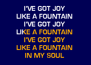 I'VE GOT JOY
LIKE A FOUNTAIN
I'VE GOT JOY
LIKE A FOUNTAIN
I'VE GOT JOY
LIKE A FOUNTAIN

IN MY SOUL l