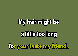 My hair might be

a little too long

for your taste my friend..
