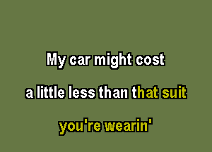 My car might cost

a little less than that suit

you're wearin'