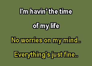 I'm havin' the time

of my life

No worries on my mind..

Everything's just fine..