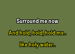 Surround me now

And hold, hold, hold me..

like holy water..