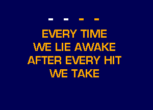 EVERY TIME
WE LIE AWAKE

AFTER EVERY HIT
WE TAKE