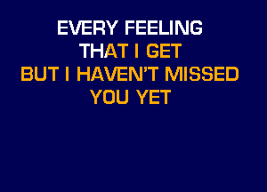 EVERY FEELING
THAT I GET
BUT I HAVEN'T MISSED
YOU YET