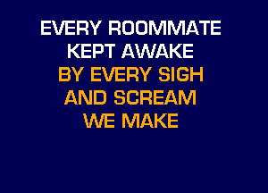 EVERY ROOMMATE
KEPT AWAKE
BY EVERY SIGH
AND SCREAM
WE MAKE
