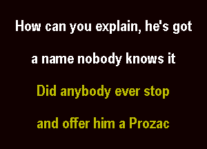 How can you explain, he's got

a name nobody knows it

Did anybody ever stop

and offer him a Prozac