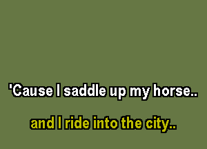 'Cause I saddle up my horse..

and I ride into the city..