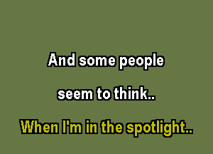 And some people

seem to think.

When I'm in the spotlight.