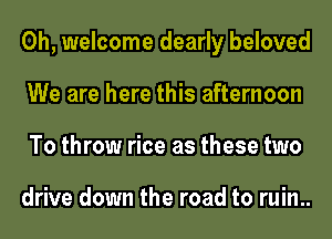 0h, welcome dearly beloved
We are here this afternoon
To throw rice as these two

drive down the road to ruin..