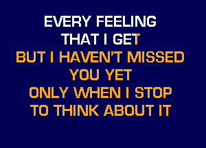 EVERY FEELING
THAT I GET
BUT I HAVEN'T MISSED
YOU YET
ONLY INHEN I STOP
T0 THINK ABOUT IT