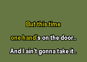But this time

one hand's on the door..

And I ain't gonna take it..