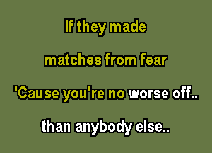 If they made
matches from fear

'Cause you're no worse off..

than anybody else..