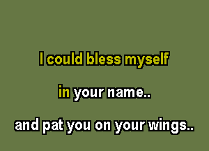 I could bless myself

in your name..

and pat you on your wings..
