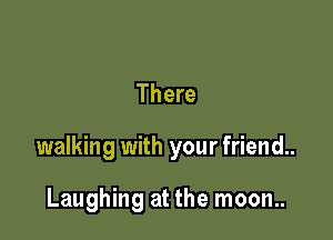 There

walking with your friend..

Laughing at the moon..