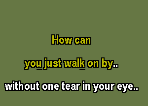 How can

you just walk on by..

without one tear in your eye..