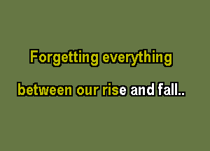 Forgetting everything

between our rise and fall..