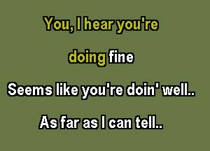 You, I hear you're

doing fine
Seems like you're doin' well..

As far as I can tell..