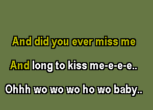 And did you ever miss me

And long to kiss me-e-e-e..

Ohhh wo wo wo ho wo baby..