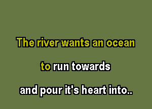 The river wants an ocean

to run towards

and pour it's heart into..