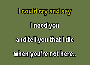 I could cry and say

lneed you
and tell you that I die

when you're not here..