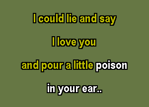 I could lie and say

I love you

and pour a little poison

in your ear..