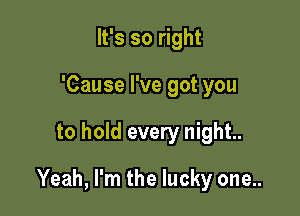 It's so right
'Cause I've got you

to hold every night.

Yeah, I'm the lucky one..