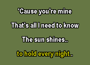 'Cause you're mine
That's all I need to know

The sun shines..

to hold every night..