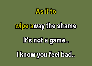 As if to

wipe away the shame

It's not a game..

I know you feel bad..