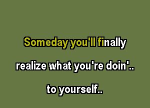 Someday you'll finally

realize what you're doin'..

to yourself..