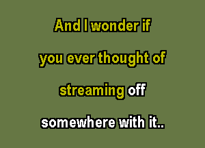 And I wonder if

you everthought of

streaming off

somewhere with it..