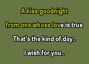 A kiss goodnight

from one whose love is true

That's the kind of day..

lwish for you..