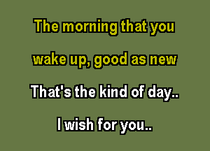 The morning that you

wake up, good as new

That's the kind of day..

lwish for you..