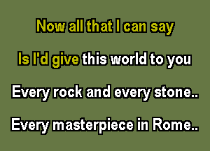 Now all that I can say

Is I'd give this world to you

Every rock and every stone..

Every masterpiece in Rome..