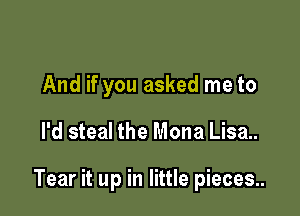 And if you asked me to

I'd steal the Mona Lisa..

Tear it up in little pieces..