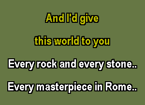 And I'd give

this world to you

Every rock and every stone..

Every masterpiece in Rome..