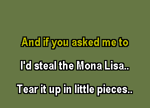 And if you asked me to

I'd steal the Mona Lisa..

Tear it up in little pieces..