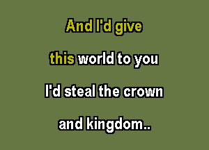 And I'd give

this world to you

I'd steal the crown

and kingdom.
