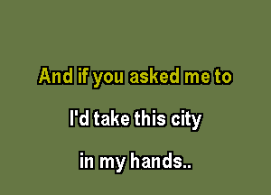 And if you asked me to

I'd take this city

in my hands..