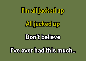 I'm all jacked up

All jacked up
Don't believe

I've ever had this much..