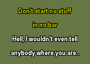 Don't start no stuff
in no bar

Hell, I wouldn't even tell

anybody where you are..