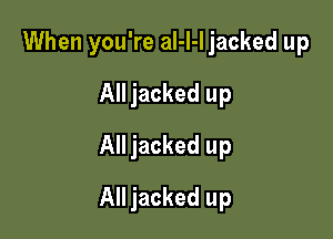 When you're al-l-I jacked up
All jacked up
All jacked up

All jacked up