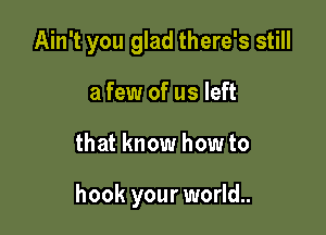 Ain't you glad there's still
a few of us left

that know how to

hook your world..