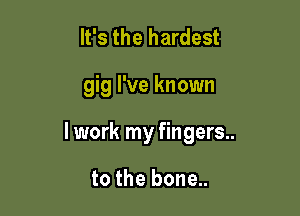 It's the hardest

gig I've known

lwork my fingers..

to the bone..