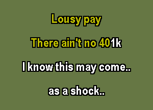 Lousy pay
There ain't no 401k

lknow this may come..

as a shock..