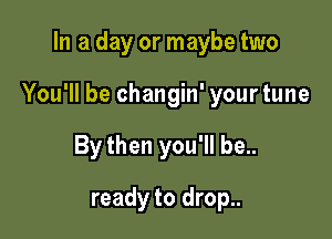 In a day or maybe two

You'll be changin' your tune

By then you'll be..
ready to drop..